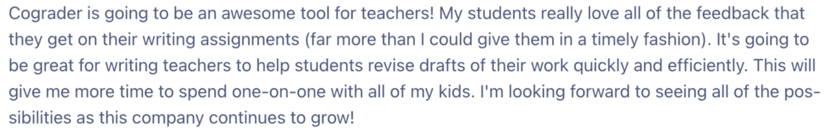 A screenshot of an email from a Satisfied teacher using cograder. "The image reads: Cograder is going to be an awesome tool for teachers! My students really love all of the feedback that they get on their writing assignments (far more than I could give them in a timely fashion). It's going to be great for writing teachers to help students revise drafts of their work quickly and efficiently. This will give me more time to spend one-on-one with all of my kids. I'm looking forward to seeing all of the possibilities as this company continues to grow!"